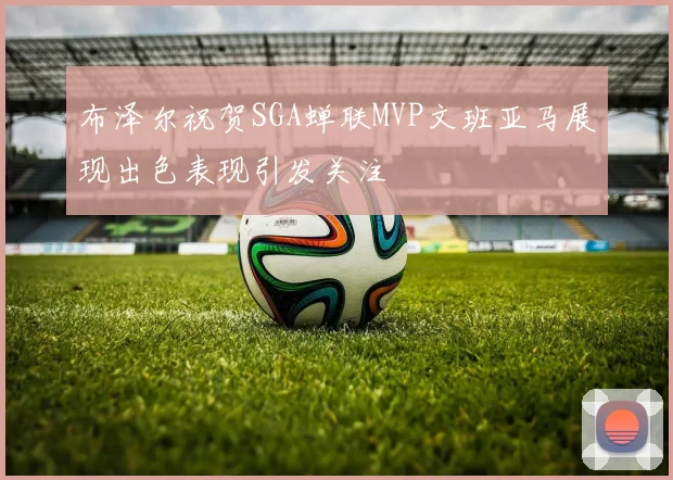 布泽尔祝贺SGA蝉联MVP文班亚马展现出色表现引发关注