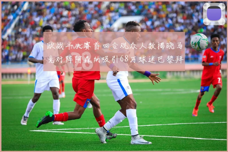 欧战半决赛首回合观众人数揭晓马竞对阵阿森纳吸引68万球迷巴黎拜仁紧随其后