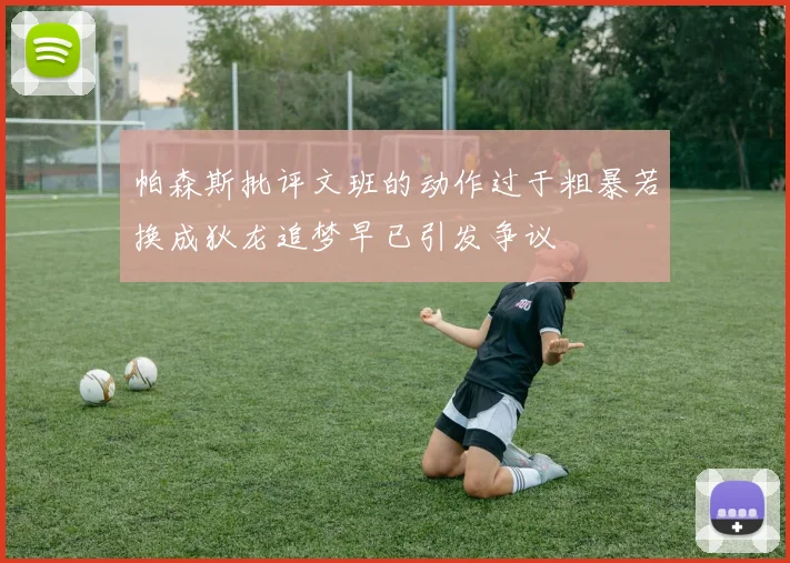 帕森斯批评文班的动作过于粗暴若换成狄龙追梦早已引发争议