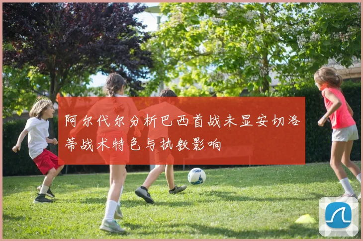 阿尔代尔分析巴西首战未显安切洛蒂战术特色与执教影响
