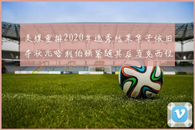 美媒重排2020年选秀结果华子依旧夺状元哈利伯顿紧随其后马克西位列探花