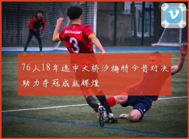 76人18年选中大桥沙梅特今昔对决助力夺冠成就辉煌