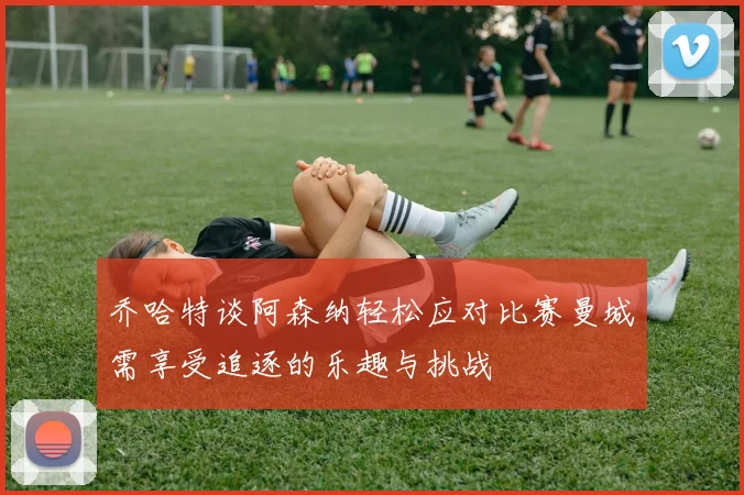 乔哈特谈阿森纳轻松应对比赛曼城需享受追逐的乐趣与挑战