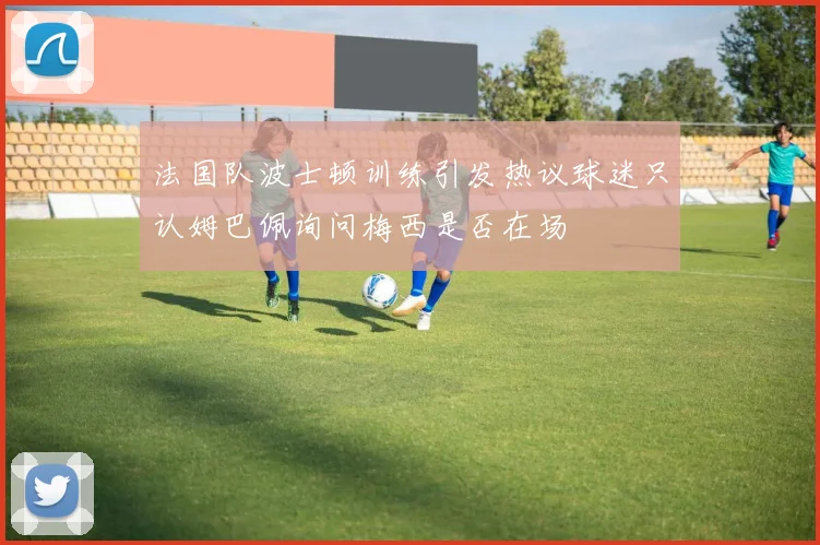 法国队波士顿训练引发热议球迷只认姆巴佩询问梅西是否在场