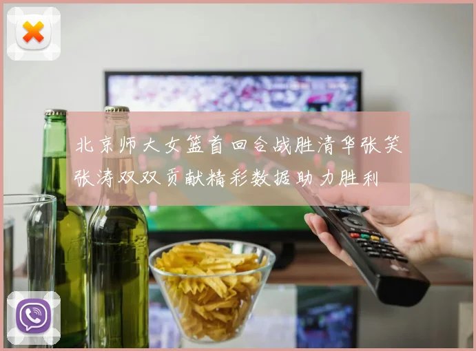 北京师大女篮首回合战胜清华张笑张涛双双贡献精彩数据助力胜利