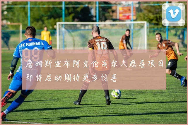 詹姆斯宣布阿克伦高尔夫慈善项目即将启动期待更多惊喜