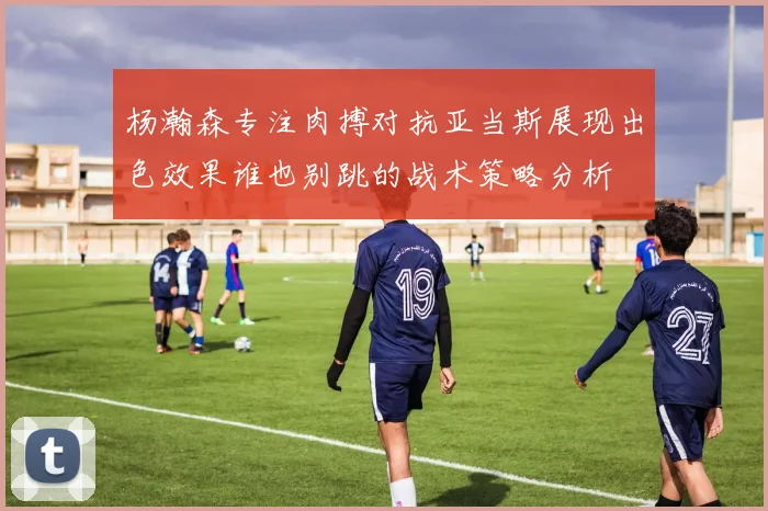 杨瀚森专注肉搏对抗亚当斯展现出色效果谁也别跳的战术策略分析