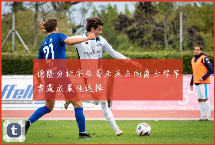 德隆分析字母哥未来去向爵士绿军雷霆成最佳选择