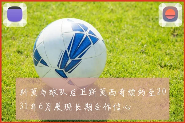 科莫与球队后卫斯莫西奇续约至2031年6月展现长期合作信心