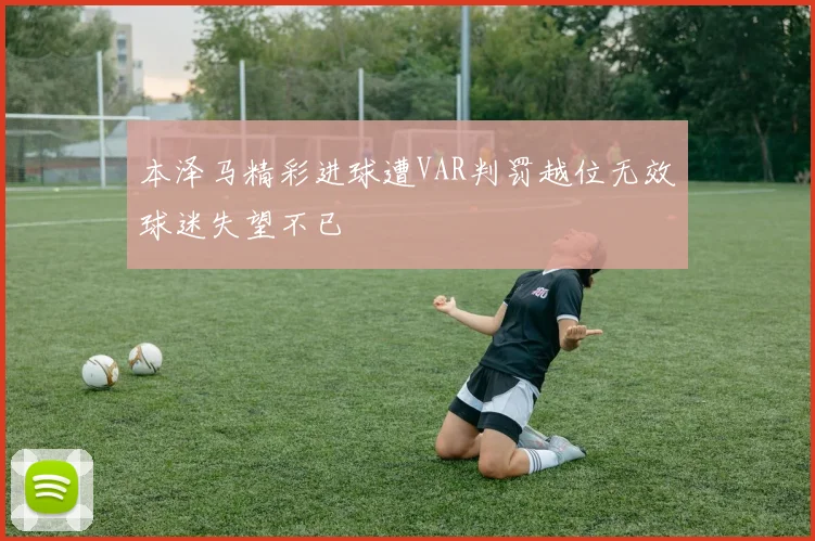 本泽马精彩进球遭VAR判罚越位无效球迷失望不已
