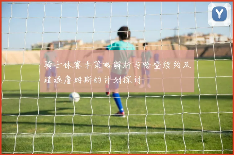 骑士休赛季策略解析与哈登续约及追逐詹姆斯的计划探讨