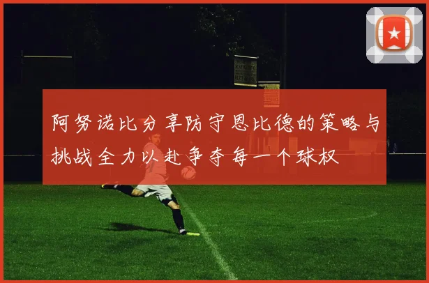 阿努诺比分享防守恩比德的策略与挑战全力以赴争夺每一个球权