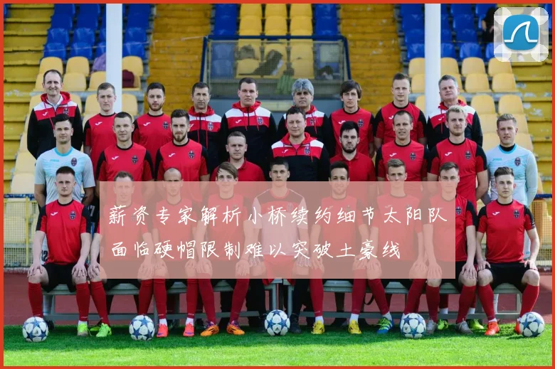 薪资专家解析小桥续约细节太阳队面临硬帽限制难以突破土豪线