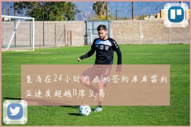 皇马在24小时内成功签约库库雷利亚速度超越B席交易