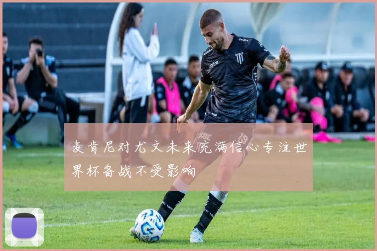 麦肯尼对尤文未来充满信心专注世界杯备战不受影响