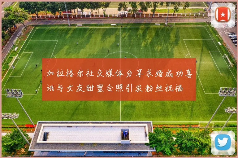 加拉格尔社交媒体分享求婚成功喜讯与女友甜蜜合照引发粉丝祝福