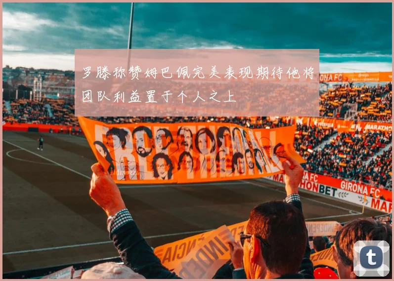 罗滕称赞姆巴佩完美表现期待他将团队利益置于个人之上