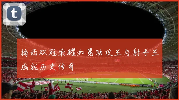 梅西双冠荣耀加冕助攻王与射手王成就历史传奇
